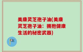 美康灵芝孢子油(美康灵芝孢子油：拥抱健康生活的秘密武器)