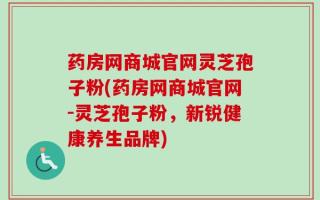 药房网商城官网灵芝孢子粉(药房网商城官网-灵芝孢子粉，新锐健康养生品牌)