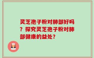 灵芝孢子粉对肺部好吗？探究灵芝孢子粉对肺部健康的益处？