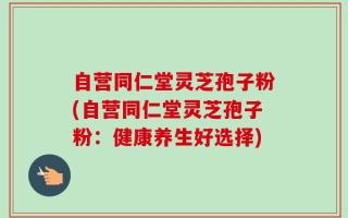 自营同仁堂灵芝孢子粉(自营同仁堂灵芝孢子粉：健康养生好选择)