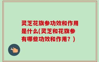 灵芝花旗参功效和作用是什么(灵芝和花旗参有哪些功效和作用？)
