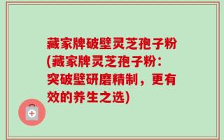 藏家牌破壁灵芝孢子粉(藏家牌灵芝孢子粉：突破壁研磨精制，更有效的养生之选)