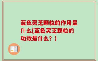 蓝色灵芝颗粒的作用是什么(蓝色灵芝颗粒的功效是什么？)
