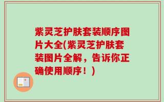 紫灵芝护肤套装顺序图片大全(紫灵芝护肤套装图片全解，告诉你正确使用顺序！)