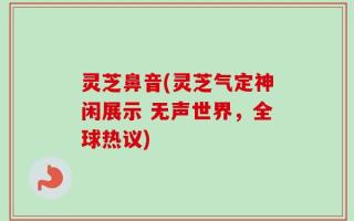 灵芝鼻音(灵芝气定神闲展示 无声世界，全球热议)