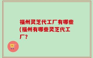 福州灵芝代工厂有哪些(福州有哪些灵芝代工厂？