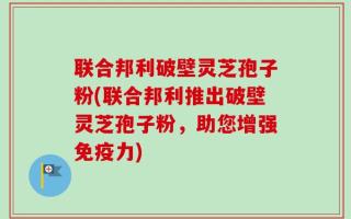 联合邦利破壁灵芝孢子粉(联合邦利推出破壁灵芝孢子粉，助您增强免疫力)
