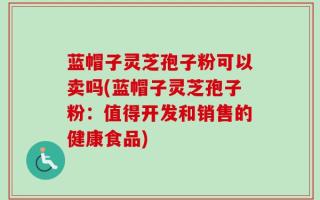 蓝帽子灵芝孢子粉可以卖吗(蓝帽子灵芝孢子粉：值得开发和销售的健康食品)