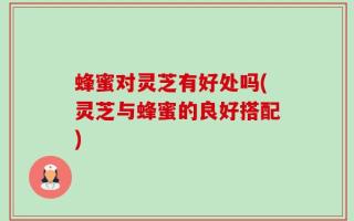 蜂蜜对灵芝有好处吗(灵芝与蜂蜜的良好搭配)