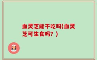 血灵芝能干吃吗(血灵芝可生食吗？)