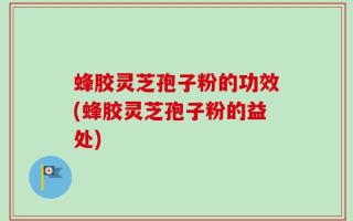 蜂胶灵芝孢子粉的功效(蜂胶灵芝孢子粉的益处)