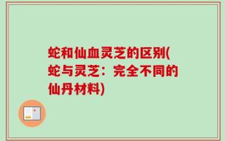 蛇和仙血灵芝的区别(蛇与灵芝：完全不同的仙丹材料)