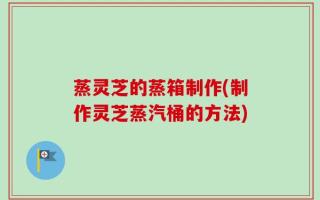 蒸灵芝的蒸箱制作(制作灵芝蒸汽桶的方法)