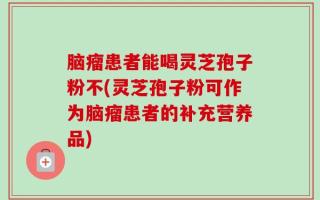 脑瘤患者能喝灵芝孢子粉不(灵芝孢子粉可作为脑瘤患者的补充营养品)