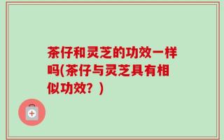 茶仔和灵芝的功效一样吗(茶仔与灵芝具有相似功效？)