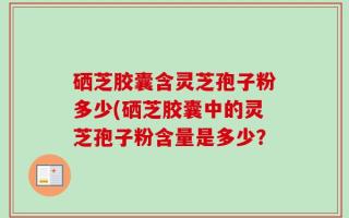 硒芝胶囊含灵芝孢子粉多少(硒芝胶囊中的灵芝孢子粉含量是多少？