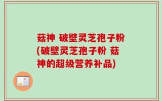 菇神 破壁灵芝孢子粉(破壁灵芝孢子粉 菇神的超级营养补品)