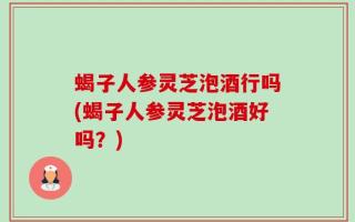 蝎子人参灵芝泡酒行吗(蝎子人参灵芝泡酒好吗？)