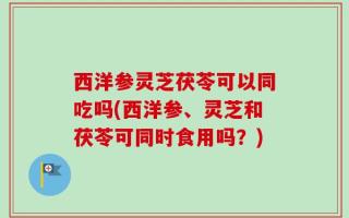 西洋参灵芝茯苓可以同吃吗(西洋参、灵芝和茯苓可同时食用吗？)