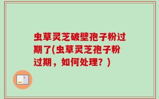 虫草灵芝破壁孢子粉过期了(虫草灵芝孢子粉过期，如何处理？)