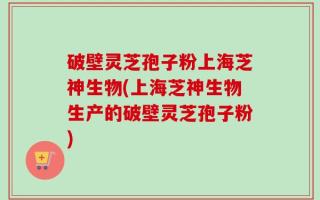 破壁灵芝孢子粉上海芝神生物(上海芝神生物生产的破壁灵芝孢子粉)