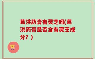 葛洪药膏有灵芝吗(葛洪药膏是否含有灵芝成分？)