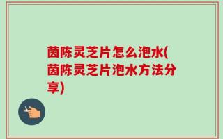 茵陈灵芝片怎么泡水(茵陈灵芝片泡水方法分享)
