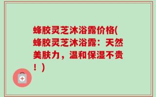 蜂胶灵芝沐浴露价格(蜂胶灵芝沐浴露：天然美肤力，温和保湿不贵！)