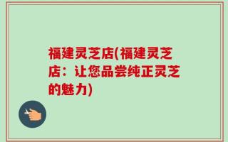 福建灵芝店(福建灵芝店：让您品尝纯正灵芝的魅力)