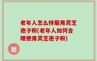 老年人怎么样服用灵芝孢子粉(老年人如何合理使用灵芝孢子粉)