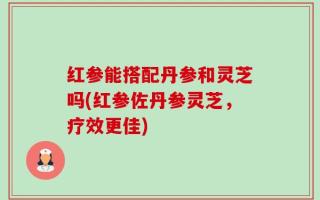 红参能搭配丹参和灵芝吗(红参佐丹参灵芝，疗效更佳)