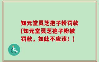 知元堂灵芝孢子粉罚款(知元堂灵芝孢子粉被罚款，如此不应该！)