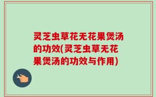 灵芝虫草花无花果煲汤的功效(灵芝虫草无花果煲汤的功效与作用)