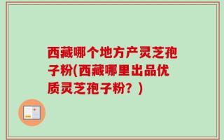 西藏哪个地方产灵芝孢子粉(西藏哪里出品优质灵芝孢子粉？)