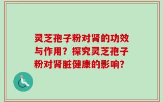 灵芝孢子粉对肾的功效与作用？探究灵芝孢子粉对肾脏健康的影响？