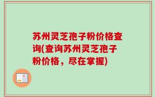 苏州灵芝孢子粉价格查询(查询苏州灵芝孢子粉价格，尽在掌握)