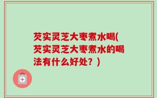 芡实灵芝大枣煮水喝(芡实灵芝大枣煮水的喝法有什么好处？)