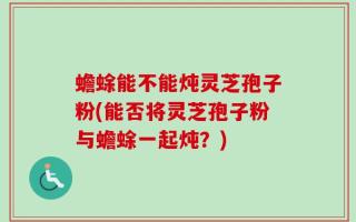 蟾蜍能不能炖灵芝孢子粉(能否将灵芝孢子粉与蟾蜍一起炖？)