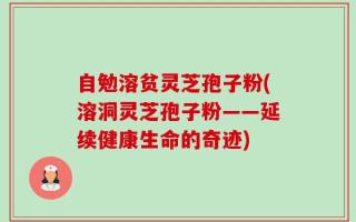 自勉溶贫灵芝孢子粉(溶洞灵芝孢子粉——延续健康生命的奇迹)