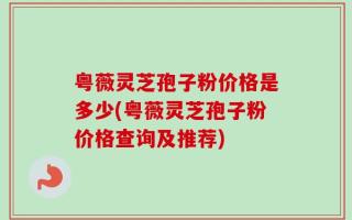 粤薇灵芝孢子粉价格是多少(粤薇灵芝孢子粉价格查询及推荐)