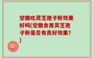 空腹吃灵芝孢子粉效果好吗(空腹食用灵芝孢子粉是否有良好效果？)