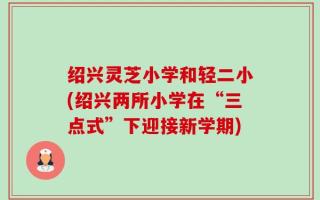 绍兴灵芝小学和轻二小(绍兴两所小学在“三点式”下迎接新学期)