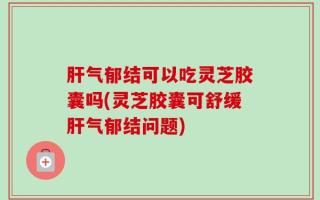 肝气郁结可以吃灵芝胶囊吗(灵芝胶囊可舒缓肝气郁结问题)