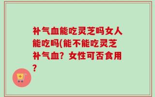 补气血能吃灵芝吗女人能吃吗(能不能吃灵芝补气血？女性可否食用？