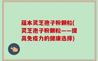 蕴本灵芝孢子粉颗粒(灵芝孢子粉颗粒——提高免疫力的健康选择)