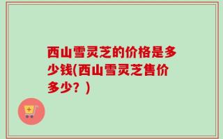 西山雪灵芝的价格是多少钱(西山雪灵芝售价多少？)