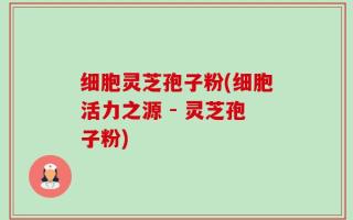 细胞灵芝孢子粉(细胞活力之源 - 灵芝孢子粉)