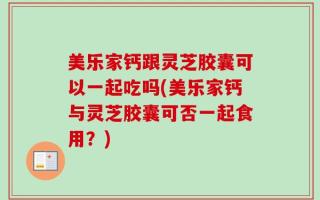 美乐家钙跟灵芝胶囊可以一起吃吗(美乐家钙与灵芝胶囊可否一起食用？)