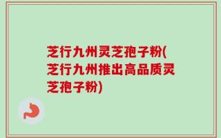 芝行九州灵芝孢子粉(芝行九州推出高品质灵芝孢子粉)