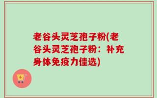 老谷头灵芝孢子粉(老谷头灵芝孢子粉：补充身体免疫力佳选)